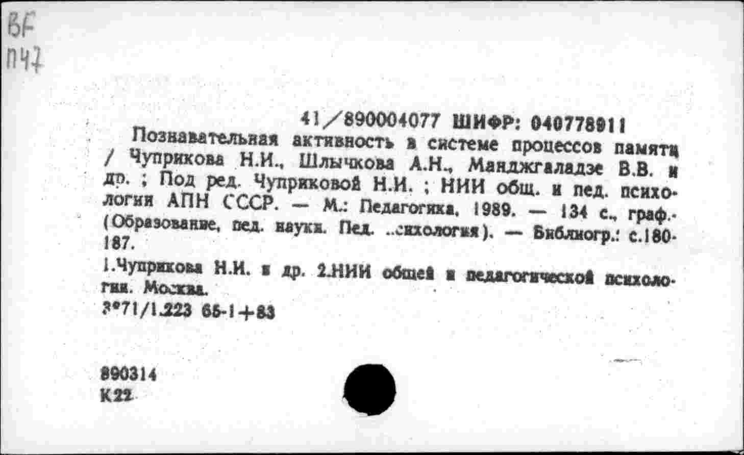 ﻿№ пн;
41/890004077 ШИФР: 040778911
познавательная активность в системе процессов памяти / Чуприкова Н.И., Шлычхова А.Н., Манджгаладэе В В и др. ; Под ред Чуприковой Н.И. ; НИИ общ. и пед психо-логии АПН СССР. - М.: Педагогика. 1989 - 134 с, £ф Образование, пед. науки. Пед ..екхолопм). - Библиогр.: СН80-
ЕЧуприкоы Н.И. . др. 2.НИИ общей и педагогической пенимо-ГИК. Москва.
3'71/1.323 65-1+83
890314 КП